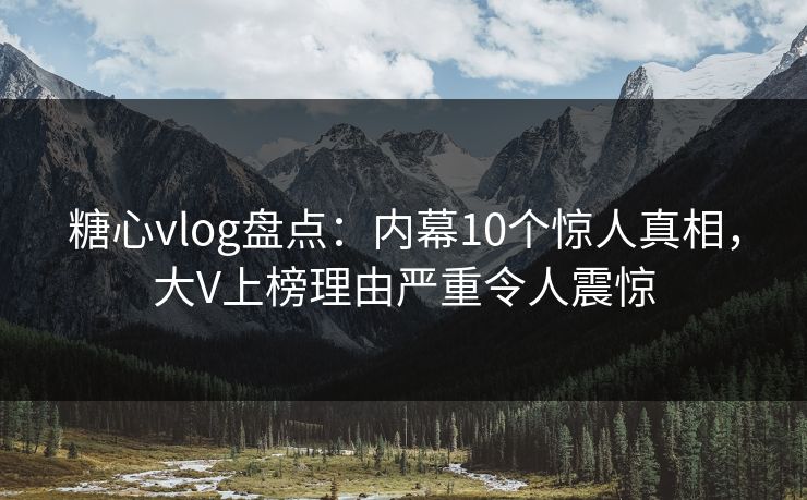 糖心vlog盘点：内幕10个惊人真相，大V上榜理由严重令人震惊