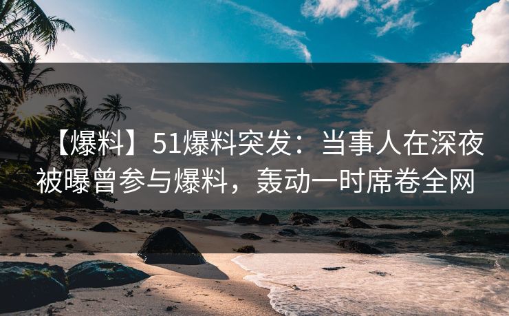 【爆料】51爆料突发：当事人在深夜被曝曾参与爆料，轰动一时席卷全网