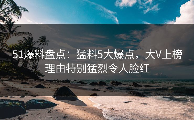 51爆料盘点：猛料5大爆点，大V上榜理由特别猛烈令人脸红