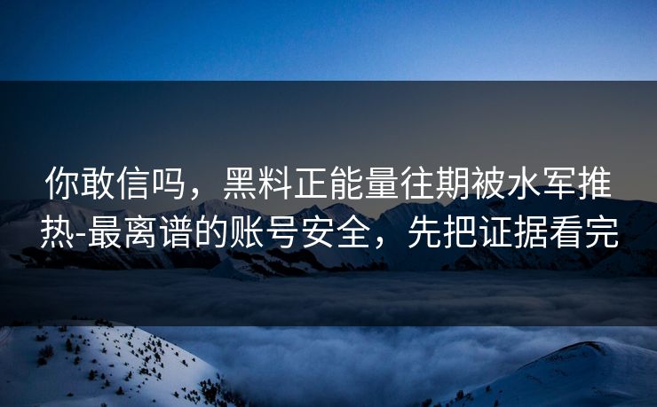 你敢信吗，黑料正能量往期被水军推热-最离谱的账号安全，先把证据看完