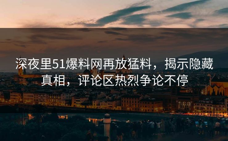 深夜里51爆料网再放猛料，揭示隐藏真相，评论区热烈争论不停