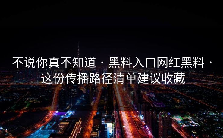 不说你真不知道 · 黑料入口网红黑料 · 这份传播路径清单建议收藏