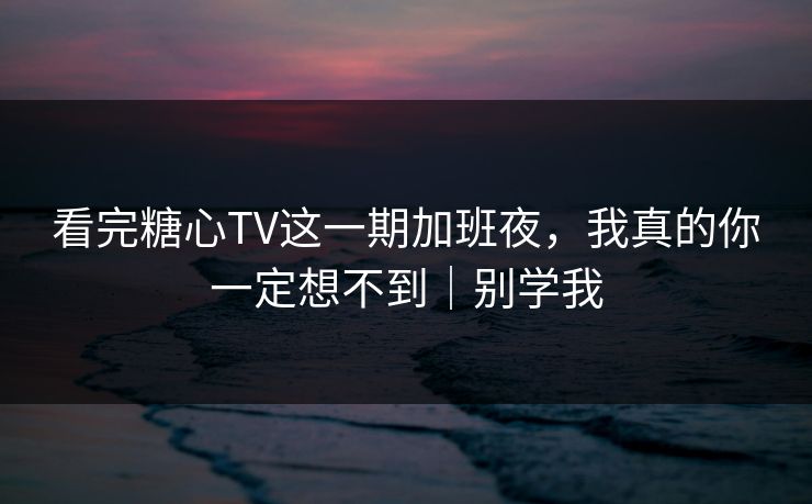 看完糖心TV这一期加班夜，我真的你一定想不到｜别学我