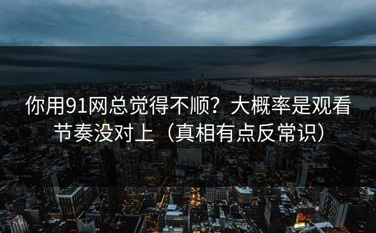 你用91网总觉得不顺？大概率是观看节奏没对上（真相有点反常识）
