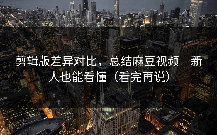 剪辑版差异对比，总结麻豆视频｜新人也能看懂（看完再说）