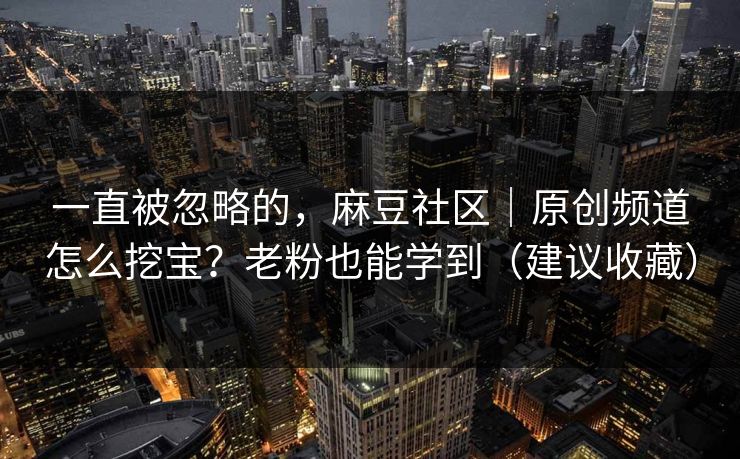 一直被忽略的，麻豆社区｜原创频道怎么挖宝？老粉也能学到（建议收藏）