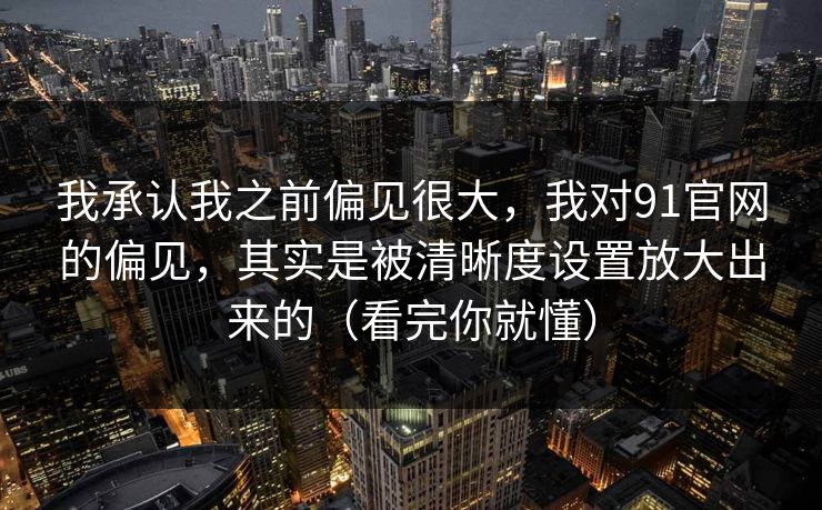我承认我之前偏见很大，我对91官网的偏见，其实是被清晰度设置放大出来的（看完你就懂）