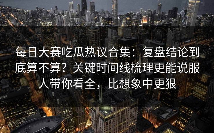每日大赛吃瓜热议合集：复盘结论到底算不算？关键时间线梳理更能说服人带你看全，比想象中更狠