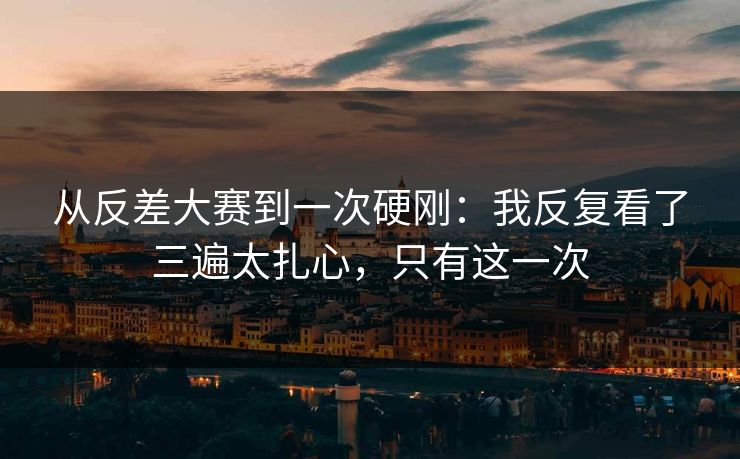 从反差大赛到一次硬刚：我反复看了三遍太扎心，只有这一次