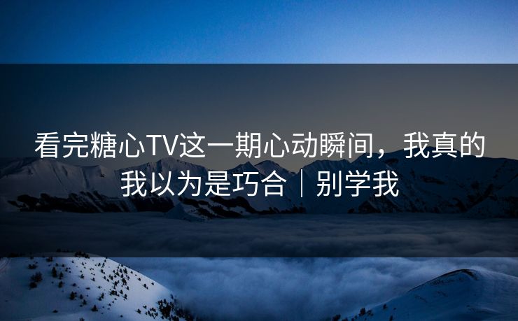 看完糖心TV这一期心动瞬间，我真的我以为是巧合｜别学我