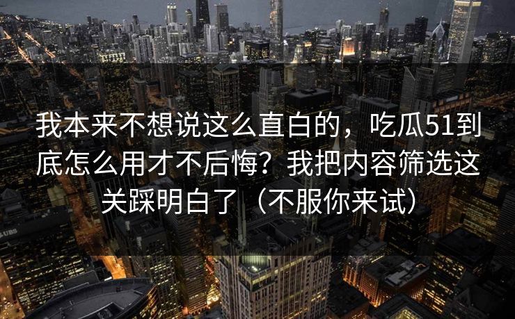 我本来不想说这么直白的,吃瓜51到底怎么用才不后悔?我把内容筛选这关踩明白了(不服你来试) 我本来不想说这么直白的,吃瓜51到底怎么用才不后悔?我把内容筛选这关踩明白了(不服你来试)