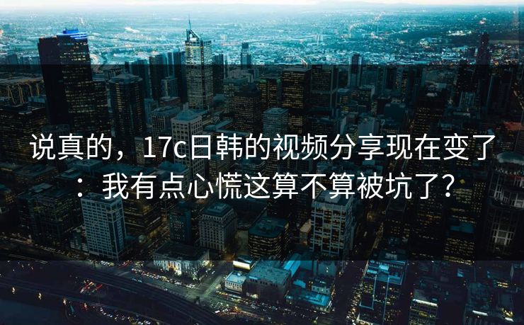 说真的，17c日韩的视频分享现在变了：我有点心慌这算不算被坑了？