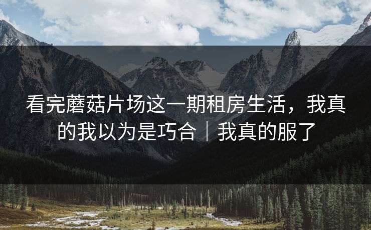 看完蘑菇片场这一期租房生活，我真的我以为是巧合｜我真的服了