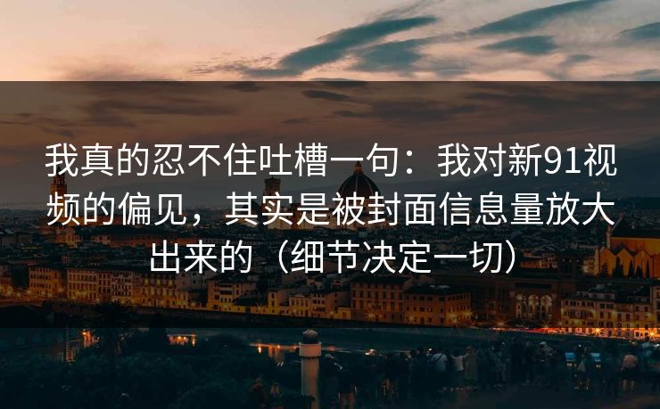 我真的忍不住吐槽一句：我对新91视频的偏见，其实是被封面信息量放大出来的（细节决定一切）