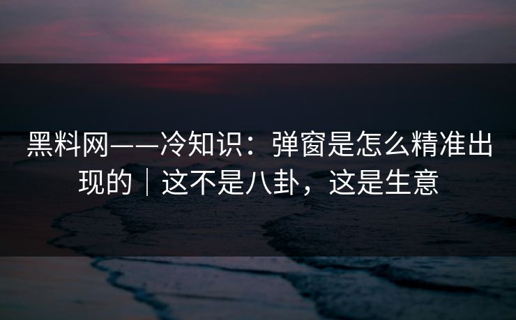 黑料网——冷知识：弹窗是怎么精准出现的｜这不是八卦，这是生意