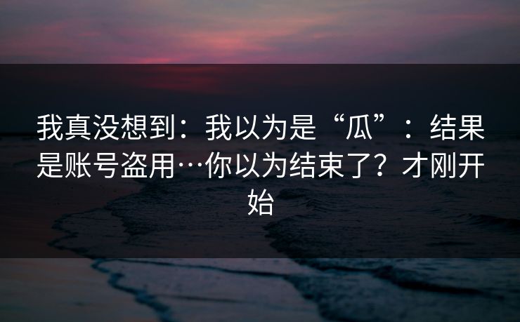 我真没想到：我以为是“瓜”：结果是账号盗用…你以为结束了？才刚开始