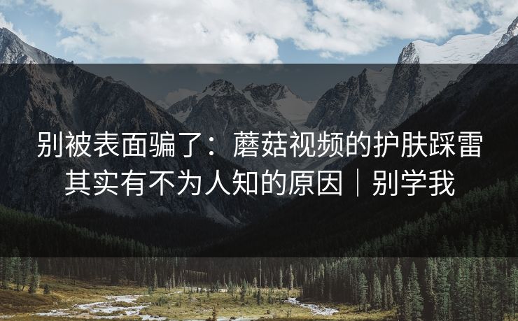 别被表面骗了：蘑菇视频的护肤踩雷其实有不为人知的原因｜别学我
