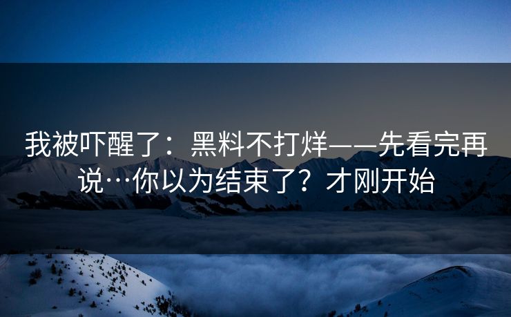 我被吓醒了：黑料不打烊——先看完再说…你以为结束了？才刚开始